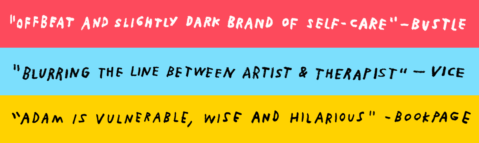 Handwritten quotes in support of Adam JK's work. "Offbeat and slightly dark brand of self-care," Bustle Magazine. "Blurring the line between artist and therapist," VICE. "Adam is vulnerable, wise and hilarious," BookPage.